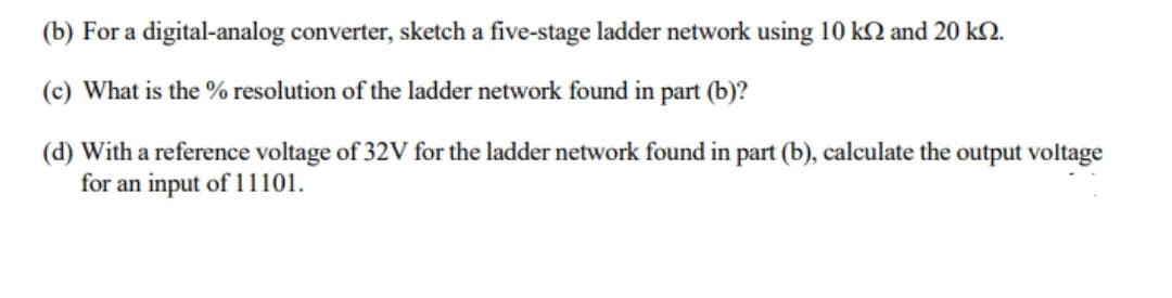 (b) For a digital-analog converter, sketch a five-stage ladder network using 10 k2 and 20 kQ.
(c) What is the % resolution of the ladder network found in part (b)?
(d) With a reference voltage of 32V for the ladder network found in part (b), calculate the output voltage
for an input of 11101.

