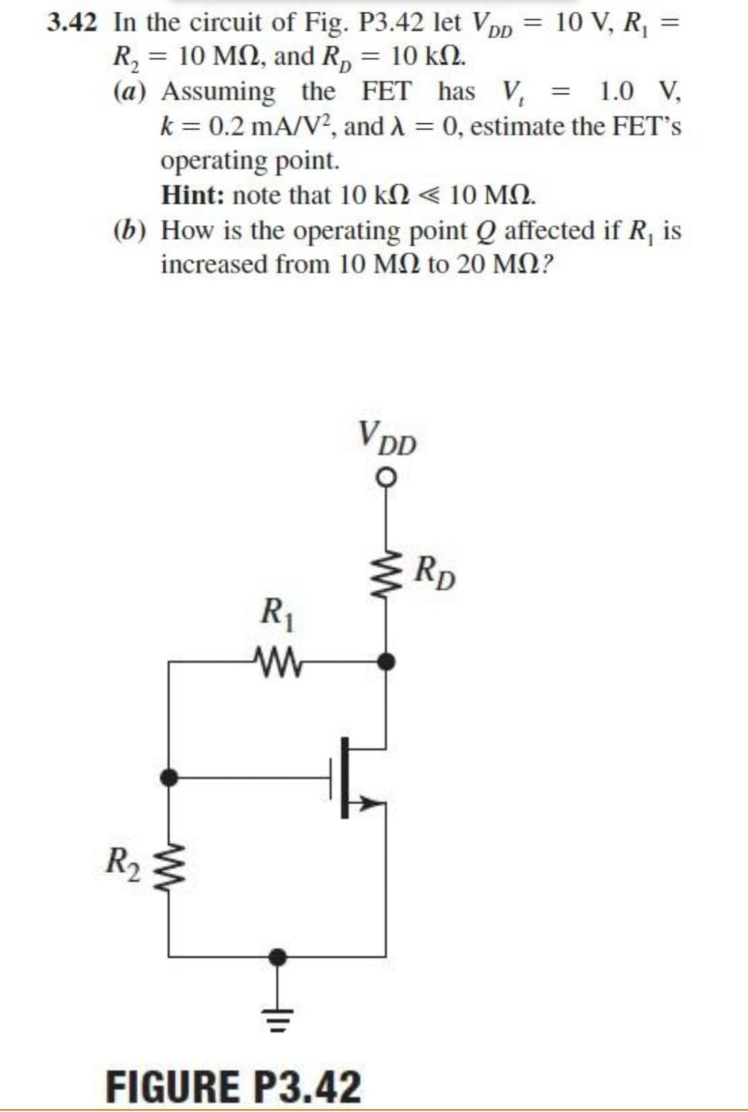 =
3.42 In the circuit of Fig. P3.42 let VDD
R₂ = 10 MQ, and R₂ = 10 kn.
10 V, R₁ =
(a) Assuming the FET has V₁ = 1.0 V,
k = 0.2 mA/V², and λ = 0, estimate the FET's
operating point.
Hint: note that 10 ΚΩ < 10 ΜΩ.
(b) How is the operating point Q affected if R, is
increased from 10 ΜΩ to 20 ΜΩ?
VDD
R₁
www
R₂ ≤
FIGURE P3.42
M
RD