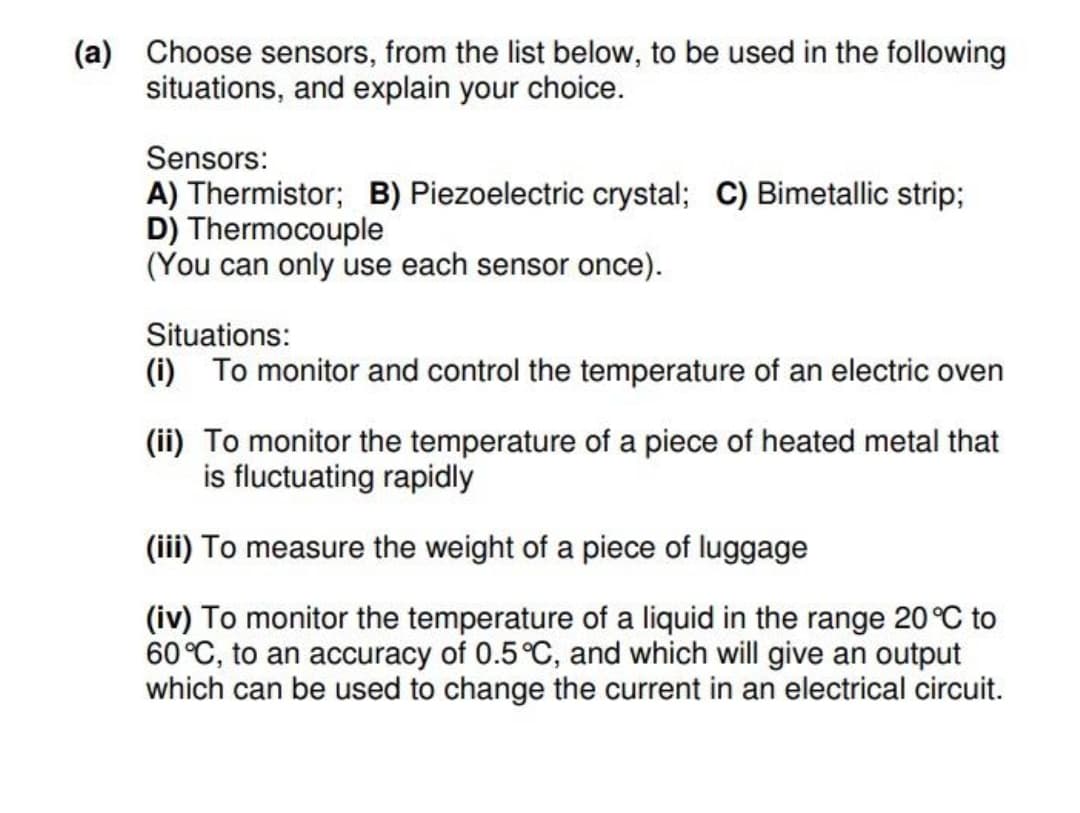 (a) Choose sensors, from the list below, to be used in the following
situations, and explain your choice.
Sensors:
A) Thermistor; B) Piezoelectric crystal; C) Bimetallic strip;
D) Thermocouple
(You can only use each sensor once).
Situations:
(i) To monitor and control the temperature of an electric oven
(ii) To monitor the temperature of a piece of heated metal that
is fluctuating rapidly
(iii) To measure the weight of a piece of luggage
(iv) To monitor the temperature of a liquid in the range 20 °C to
60°C, to an accuracy of 0.5 °C, and which will give an output
which can be used to change the current in an electrical circuit.