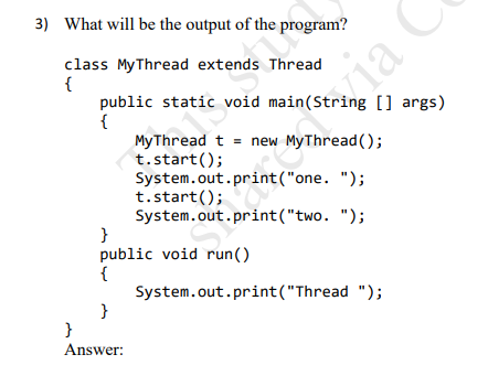 3) What will be the output of the program?
class MyThread extends Thread
{
public static void main(String [] args)
{
My Thread t = new MyThread();
t.start();
System.out.print("one. ");
t.start();
System.out.print("two. ");
}
public void run()
{
System.out.print("Thread ");
}
ia
}
Answer:

