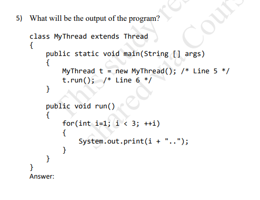 5) What will be the output of the program?
class MyThread extends Thread
{
public static void main(String [] args)
{
MyThread t
t.run(); /* Line 6 */
}
Cour
new MyThread(); /* Line 5 */
public void run()
{
for (int i=1;
{
System.out.print(i + "..");
}
< 3; ++i)
%3D
}
Answer:
