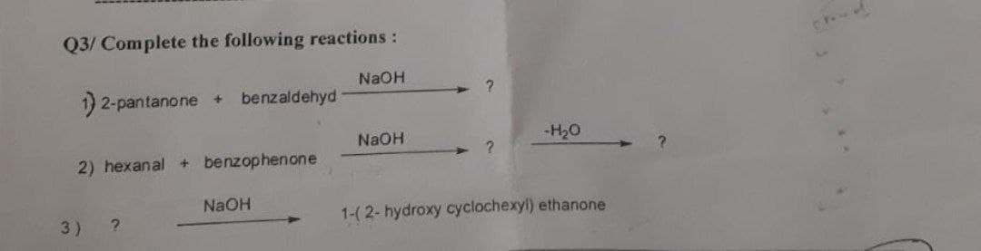 Q3/ Complete the following reactions :
NaOH
?
1) 2-pantanone + benzaldehyd
NaOH
-H₂O
?
2) hexanal + benzophenone
NaOH
1-(2-hydroxy cyclochexyl) ethanone
3)
?
?