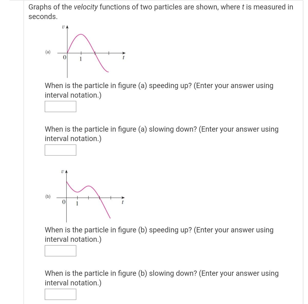 Graphs of the velocity functions of two particles are shown, where t is measured in
seconds.
(a)
1
When is the particle in figure (a) speeding up? (Enter your answer using
interval notation.)
When is the particle in figure (a) slowing down? (Enter your answer using
interval notation.)
(b)
+
1
When is the particle in figure (b) speeding up? (Enter your answer using
interval notation.)
When is the particle in figure (b) slowing down? (Enter your answer using
interval notation.)
