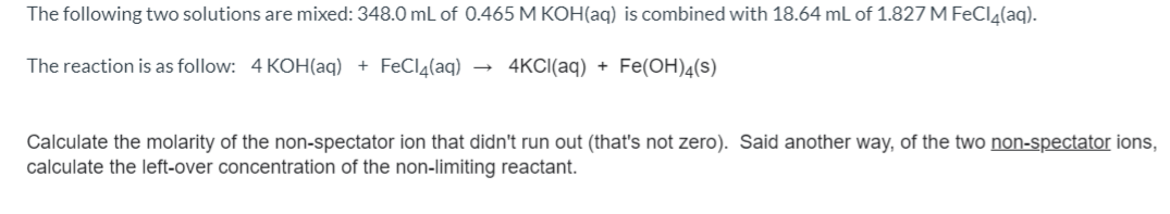 The following two solutions are mixed: 348.0 mL of 0.465 M KOH(aq) is combined with 18.64 mL of 1.827 M FeCla(aq).
The reaction is as follow: 4 KOH(aq) + FeClą(aq)
4KCI(aq) + Fe(OH)4(s)
Calculate the molarity of the non-spectator ion that didn't run out (that's not zero). Said another way, of the two non-spectator ions,
calculate the left-over concentration of the non-limiting reactant.
