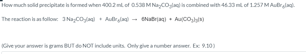 How much solid precipitate is formed when 400.2 mL of 0.538 M Na,CO3(aq) is combined with 46.33 mL of 1.257 M AuBra(aq).
The reaction is as follow: 3 Na,CO3(aq) + AuBr6(aq)
6NaBr(aq) + Au(CO3)3(s)
(Give your answer is grams BUT do NOT include units. Only give a number answer. Ex: 9.10)
