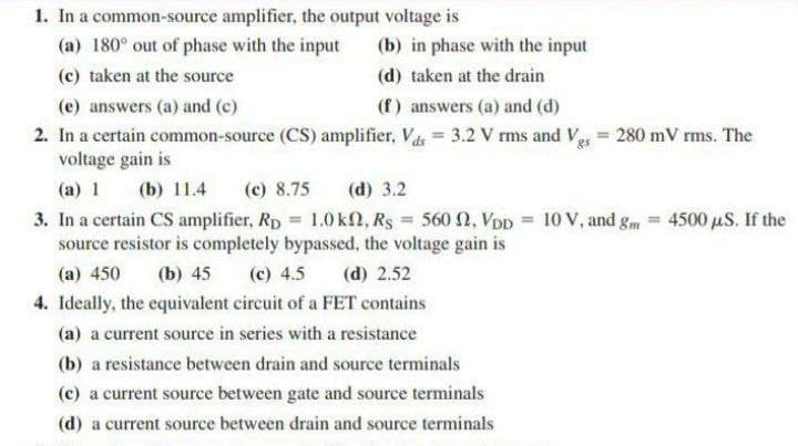 1. In a common-source amplifier, the output voltage is
(a) 180° out of phase with the input
(b) in phase with the input
(c) taken at the source
(d) taken at the drain
(e) answers (a) and (c)
(f) answers (a) and (d)
2. In a certain common-source (CS) amplifier, Vas = 3.2 V rms and Veg = 280 mV rms. The
voltage gain is
(a) 1
(b) 11.4
(c) 8.75
(d) 3.2
3. In a certain CS amplifier, Rp = 1.0 kN, Rs = 560 2, VpD = 10 V, and gm = 4500 µS. If the
source resistor is completely bypassed, the voltage gain is
%3!
(a) 450
(b) 45
(c) 4.5
(d) 2.52
4. Ideally, the equivalent circuit of a FET contains
(a) a current source in series with a resistance
(b) a resistance between drain and source terminals
(c) a current source between gate and source terminals
(d) a current source between drain and source terminals
