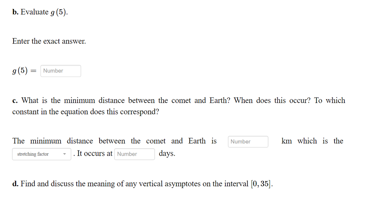 b. Evaluate g (5).
Enter the exact answer.
g (5) = Number
c. What is the minimum distance between the comet and Earth? When does this occur? To which
constant in the equation does this correspond?
The minimum distance between the comet and Earth is Number
stretching factor
It occurs at Number days.
d. Find and discuss the meaning of any vertical asymptotes on the interval [0, 35].
km which is the