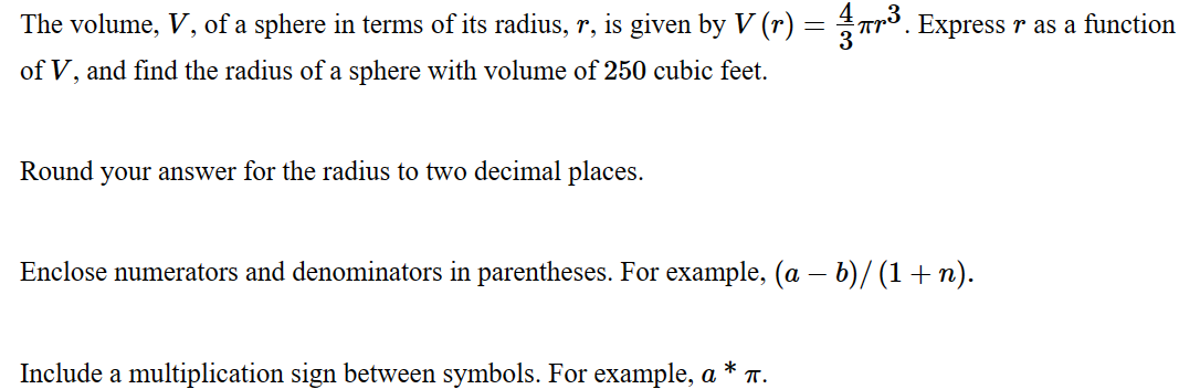 The volume, V, of a sphere in terms of its radius, r, is given by V (r) = 7³. Express r as a function
of V, and find the radius of a sphere with volume of 250 cubic feet.
Round your answer for the radius to two decimal places.
Enclose numerators and denominators in parentheses. For example, (a - b)/(1+n).
Include a multiplication sign between symbols. For example, a π.
*