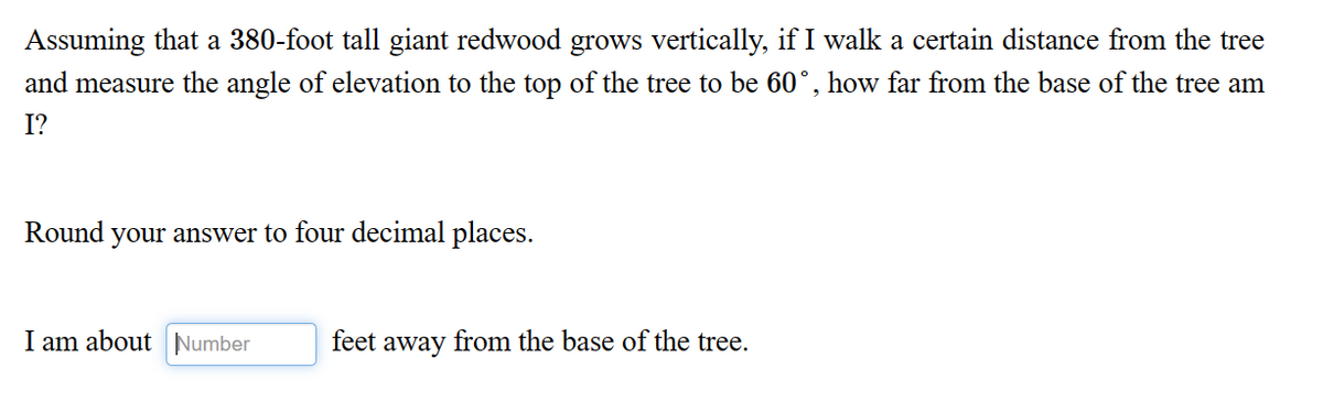 Assuming that a 380-foot tall giant redwood grows vertically, if I walk a certain distance from the tree
and measure the angle of elevation to the top of the tree to be 60°, how far from the base of the tree am
I?
Round your answer to four decimal places.
I am about Number
feet away from the base of the tree.