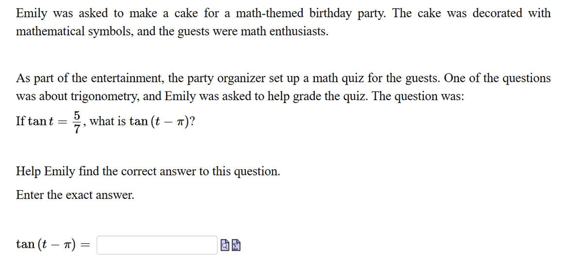 Emily was asked to make a cake for a math-themed birthday party. The cake was decorated with
mathematical symbols, and the guests were math enthusiasts.
As part of the entertainment, the party organizer set up a math quiz for the guests. One of the questions
was about trigonometry, and Emily was asked to help grade the quiz. The question was:
If tant = what is tan (t – π)?
5
7'
Help Emily find the correct answer to this question.
Enter the exact answer.
tan (t – π)
=