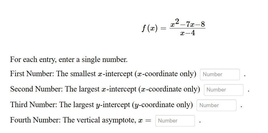 f(x)
=
X
2_7x-8
x-4
For each entry, enter a single number.
First Number: The smallest x-intercept (x-coordinate only) Number
Second Number: The largest x-intercept (x-coordinate only) Number
Third Number: The largest y-intercept (y-coordinate only) Number
Fourth Number: The vertical asymptote, x = Number