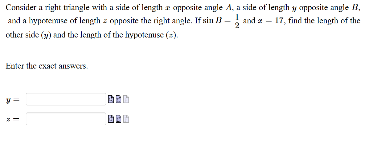 Consider a right triangle with a side of length x opposite angle A, a side of length y opposite angle B,
and a hypotenuse of length z opposite the right angle. If sin B = 1 and x = 17, find the length of the
other side (y) and the length of the hypotenuse (z).
Enter the exact answers.
y =
z =
POT