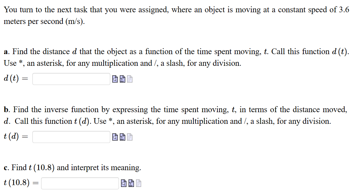 You turn to the next task that you were assigned, where an object is moving at a constant speed of 3.6
meters per second (m/s).
a. Find the distance d that the object as a function of the time spent moving, t. Call this function d (t).
Use *, an asterisk, for any multiplication and /, a slash, for any division.
d (t)
=
b. Find the inverse function by expressing the time spent moving, t, in terms of the distance moved,
d. Call this function t (d). Use *, an asterisk, for any multiplication and /, a slash, for any division.
t (d)
=
c. Find t (10.8) and interpret its meaning.
t (10.8)
=
a