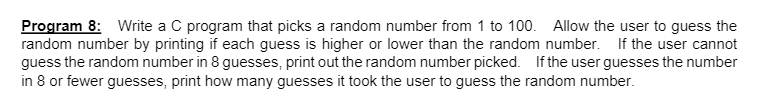Program 8: Write a C program that picks a random number from 1 to 100. Allow the user to guess the
random number by printing if each guess is higher or lower than the random number. If the user cannot
guess the random number in 8 guesses, print out the random number picked. If the user guesses the number
in 8 or fewer guesses, print how many guesses it took the user to guess the random number.
