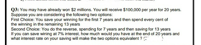 Q3: You may have already won $2 millions. You will receive $100,000 per year for 20 years.
Suppose you are considering the following two options:
First Choice: You save your winning for the first 7 years and then spend every cent of
the winning in the remaining 13 years
Second Choice: You do the reverse, spending for 7 years and then saving for 13 years
If you can save wining at 7% interest, how much would you have at the end of 20 years and
what interest rate on your saving will make the two options equivalent ?