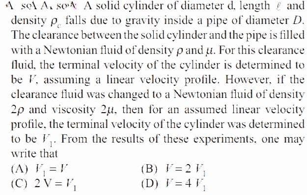 A sel A. soA A solid cylinder of diameter d, length and
density p. falls due to gravity inside a pipe of diameter D.
The clearance between the solid cylinder and the pipe is filled
with a Newtonian fluid of density p and t. For this clearance
fluid, the terminal velocity of the cylinder is determined to
be F, assuming a linear velocity profile. However, if the
clearance fluid was changed to a Newtonian fluid of density
2p and viscosity 2u, then for an assumed linear velocity
profile, the terminal velocity of the cylinder was determined
to be . From the results of these experiments. one may
write that
(A) V, =
(C) 2 V = V,
(B) V= 2 V,
(D) F= 4 V,
