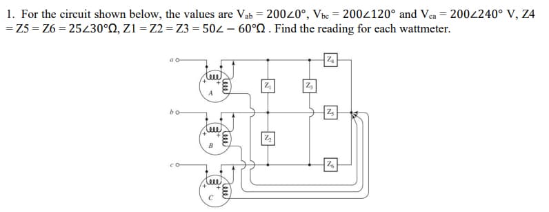 1. For the circuit shown below, the values are Vab = 20020°, Vbc = 2002120° and Vca = 200240° V, Z4
= Z5 = Z6 = 25430°N, Z1 = Z2 = Z3 = 502 – 60°Q . Find the reading for each wattmeter.
A
bo
B
leee
teee
