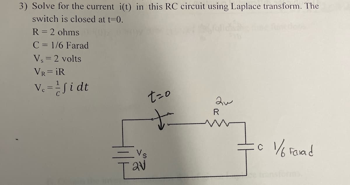 3) Solve for the current i(t) in this RC circuit using Laplace transform. The
switch is closed at t=0.
R = 2 ohms
C = 1/6 Farad
Vs = 2 volts
VR=iR
V₁ = fidt
-Vs
[av
t=o
to
aw
© 1/6 Farad