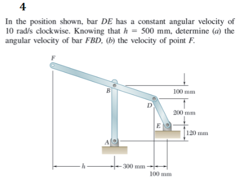 4
In the position shown, bar DE has a constant angular velocity of
10 rad/s clockwise. Knowing that h = 500 mm, determine (@) the
angular velocity of bar FBD, (b) the velocity of point F.
F
B
100 mm
200 mm
E
|120 mm
300 mm
100 mm
