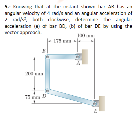 5.- Knowing that at the instant shown bar AB has an
angular velocity of 4 rad/s and an angular acceleration of
2 rad/s?, both clockwise, determine the angular
acceleration (a) of bar BD, (b) of bar DE by using the
vector approach.
100 mm
175 mm -
B
A
200 mm
75 mm D
E
