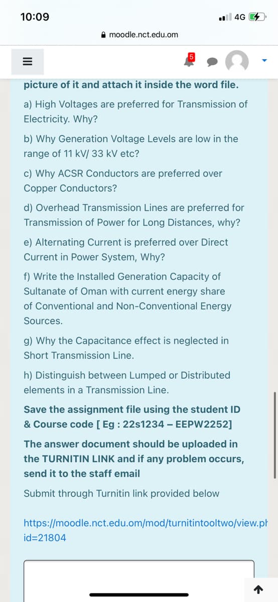10:09
ll 4G 4
A moodle.nct.edu.om
picture of it and attach it inside the word file.
a) High Voltages are preferred for Transmission of
Electricity. Why?
b) Why Generation Voltage Levels are low in the
range of 11 kV/ 33 kV etc?
c) Why ACSR Conductors are preferred over
Copper Conductors?
d) Overhead Transmission Lines are preferred for
Transmission of Power for Long Distances, why?
e) Alternating Current is preferred over Direct
Current in Power System, Why?
f) Write the Installed Generation Capacity of
Sultanate of Oman with current energy share
of Conventional and Non-Conventional Energy
Sources.
g) Why the Capacitance effect is neglected in
Short Transmission Line.
h) Distinguish between Lumped or Distributed
elements in a Transmission Line.
Save the assignment file using the student ID
& Course code [ Eg : 22s1234 – EEPW2252]
The answer document should be uploaded in
the TURNITIN LINK and if any problem occurs,
send it to the staff email
Submit through Turnitin link provided below
https://moodle.nct.edu.om/mod/turnitintooltwo/view.pł
id=21804
