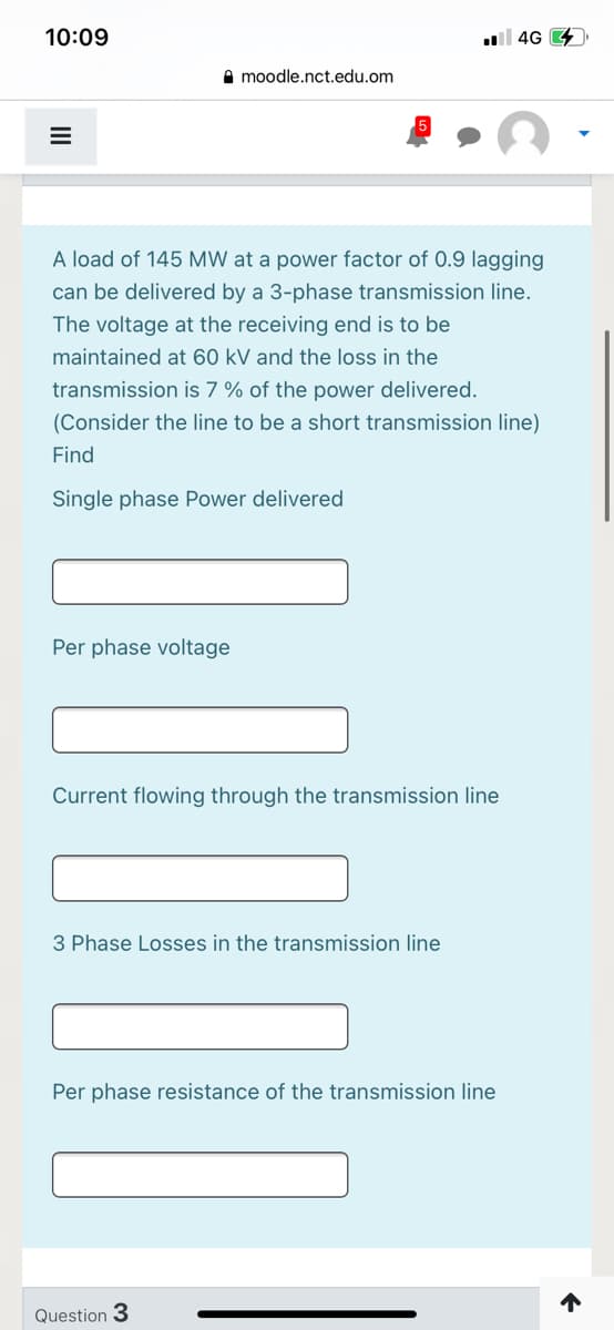 10:09
ll 4G 4
A moodle.nct.edu.om
A load of 145 MW at a power factor of 0.9 lagging
can be delivered by a 3-phase transmission line.
The voltage at the receiving end is to be
maintained at 60 kV and the loss in the
transmission is 7 % of the power delivered.
(Consider the line to be a short transmission line)
Find
Single phase Power delivered
Per phase voltage
Current flowing through the transmission line
3 Phase Losses in the transmission line
Per phase resistance of the transmission line
Question 3
II
