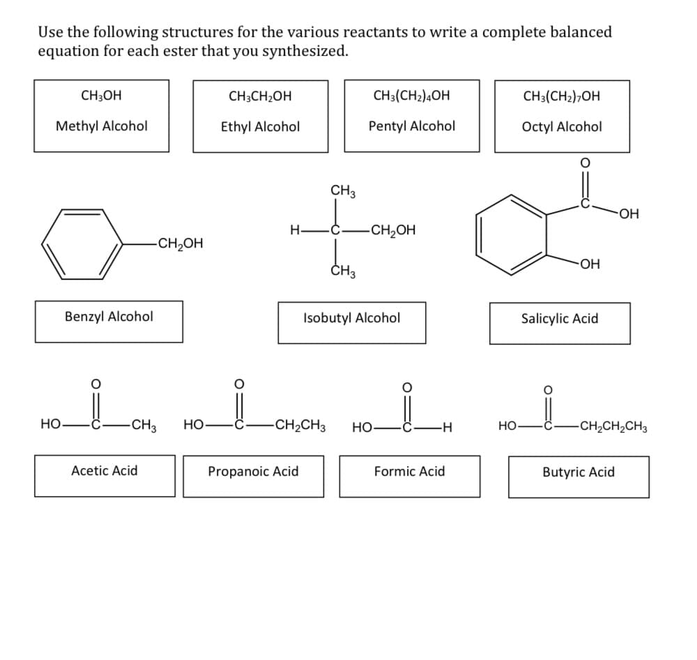 Use the following structures for the various reactants to write a complete balanced
equation for each ester that you synthesized.
CH3OH
CH3CH2OH
CH3(CH2)4OH
CH3(CH2),OH
Methyl Alcohol
Ethyl Alcohol
Pentyl Alcohol
Octyl Alcohol
CH3
HO-
Н—С.
-CH2OH
CH2OH
OH
ČH3
Benzyl Alcohol
Isobutyl Alcohol
Salicylic Acid
Но
-CH3
НО
CH2CH3
HO
HO-
-CH,CH,CH3
Acetic Acid
Propanoic Acid
Formic Acid
Butyric Acid
