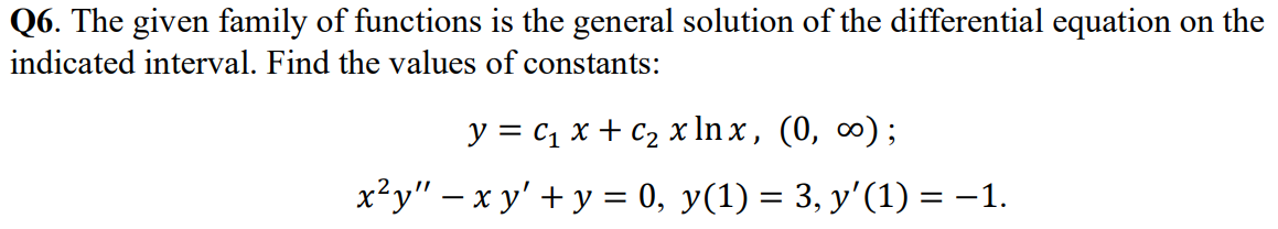 Q6. The given family of functions is the general solution of the differential equation on the
indicated interval. Find the values of constants:
y = C₁ x + C₂ x lnx, (0, ∞);
x²y" - xy' + y = 0, y(1) = 3, y′(1) = −1.