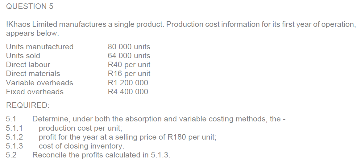 QUESTION 5
!Khaos Limited manufactures a single product. Production cost information for its first year of operation,
appears below:
Units manufactured
Units sold
Direct labour
Direct materials
Variable overheads
Fixed overheads
REQUIRED:
5.1
5.1.1
5.1.2
5.1.3
5.2
80 000 units
64 000 units
R40 per unit
R16 per unit
R1 200 000
R4 400 000
Determine, under both the absorption and variable costing methods, the -
production cost per unit;
profit for the year at a selling price of R180 per unit;
cost of closing inventory.
Reconcile the profits calculated in 5.1.3.