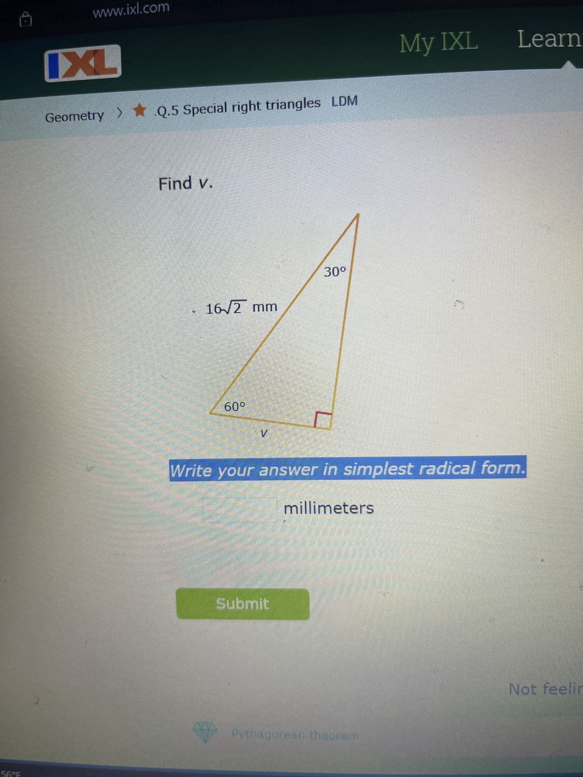 P
https://www.ixl.com
IXL
Geometry > Q.5 Special right triangles LDM
Find v.
16/2 mm
60°
V
30º
My IXL
Learn
Write your answer in simplest radical form.
millimeters
Submit
Pythagorean theorem
Not feelin