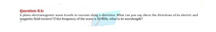 Question 8.4:
A plane electromagnetic wave travels in vacuum aleng z-direction. What can you say about the directions of its electric and
magnetic field vectors? If the frequency of the wave is 30 MHz, what is its wavelength?
