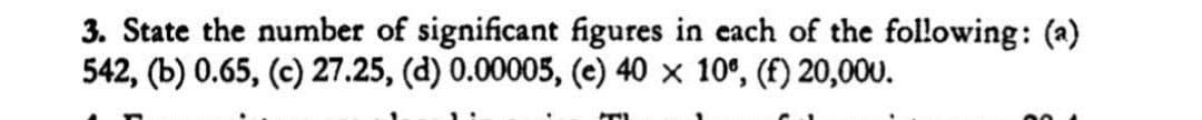 3. State the number of significant figures in each of the following: (a)
542, (b) 0.65, (c) 27.25, (d) 0.00005, (e) 40 × 10°, (f) 20,000.
