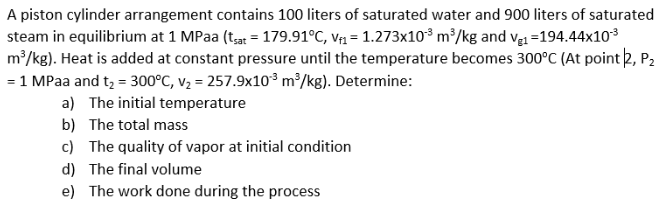 A piston cylinder arrangement contains 100 liters of saturated water and 900 liters of saturated
steam in equilibrium at 1 MPaa (ta = 179.91°C, v1 = 1.273x10³ m³/kg and vạ1 =194.44x103
m2/kg). Heat is added at constant pressure until the temperature becomes 300°C (At point 2, P2
= 1 MPaa and t, = 300°C, v2 = 257.9x10° m²/kg). Determine:
a) The initial temperature
b) The total mass
c) The quality of vapor at initial condition
d) The final volume
e) The work done during the process
