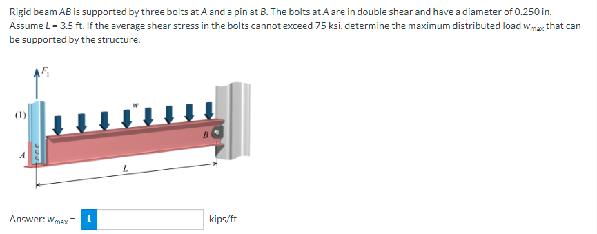 Rigid beam AB is supported by three bolts at A and a pin at B. The bolts at A are in double shear and have a diameter of 0.250 in.
Assume L = 3.5 ft. If the average shear stress in the bolts cannot exceed 75 ksi, determine the maximum distributed load wmax that can
be supported by the structure.
(1)
Answer: Wmax
i
kips/ft
