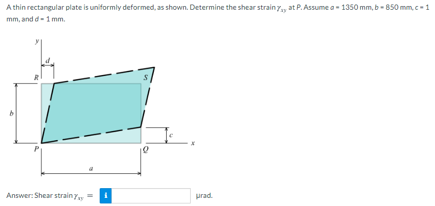 A thin rectangular plate is uniformly deformed, as shown. Determine the shear strain yw at P. Assume a = 1350 mm, b = 850 mm, c = 1
mm, and d = 1 mm.
R
Answer: Shear strain yxy
i
prad.
