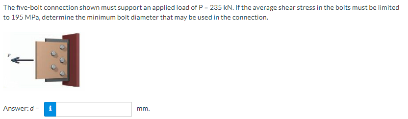 The five-bolt connection shown must support an applied load of P = 235 kN. If the average shear stress in the bolts must be limited
to 195 MPa, determine the minimum bolt diameter that may be used in the connection.
Answer:d = i
mm.
