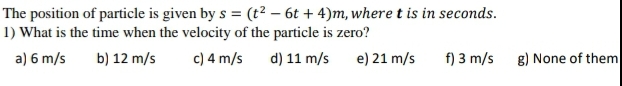 The position of particle is given by s = (t² – 6t + 4)m, where t is in seconds.
1) What is the time when the velocity of the particle is zero?
a) 6 m/s
b) 12 m/s
c) 4 m/s
d) 11 m/s
e) 21 m/s
f) 3 m/s
g) None of them
