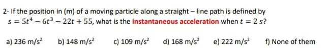 2- If the position in (m) of a moving particle along a straight – line path is defined by
s = 5t* – 6t3 – 22t + 55, what is the instantaneous acceleration when t = 2 s?
a) 236 m/s?
b) 148 m/s?
c) 109 m/s?
d) 168 m/s?
e) 222 m/s?
f) None of them
