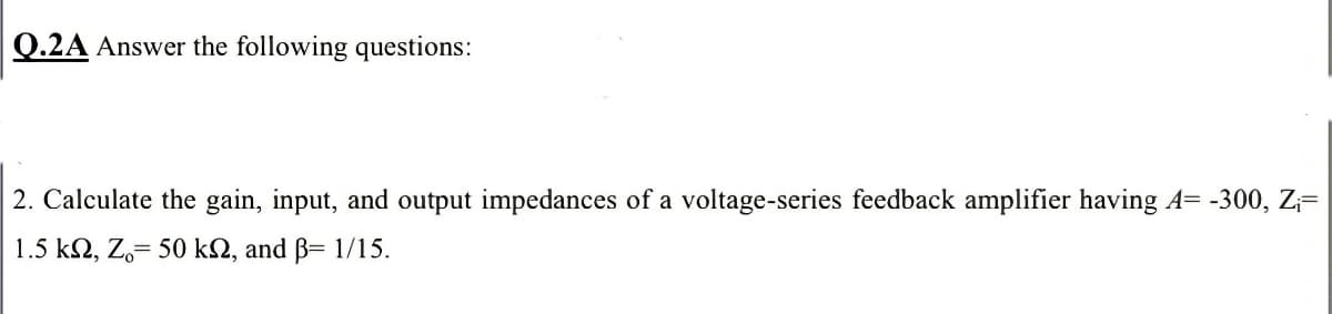 Q.2A Answer the following questions:
2. Calculate the gain, input, and output impedances of a voltage-series feedback amplifier having A= -300, Z;=
1.5 k2, Z,= 50 k2, and B= 1/15.
