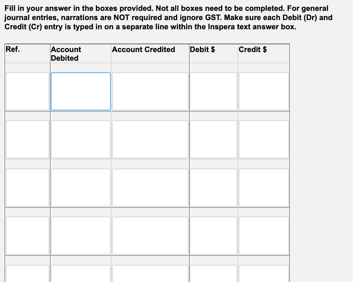 Fill in your answer in the boxes provided. Not all boxes need to be completed. For general
journal entries, narrations are NOT required and ignore GST. Make sure each Debit (Dr) and
Credit (Cr) entry is typed in on a separate line within the Inspera text answer box.
Ref.
Account
Debited
Account Credited
Debit $
Credit $