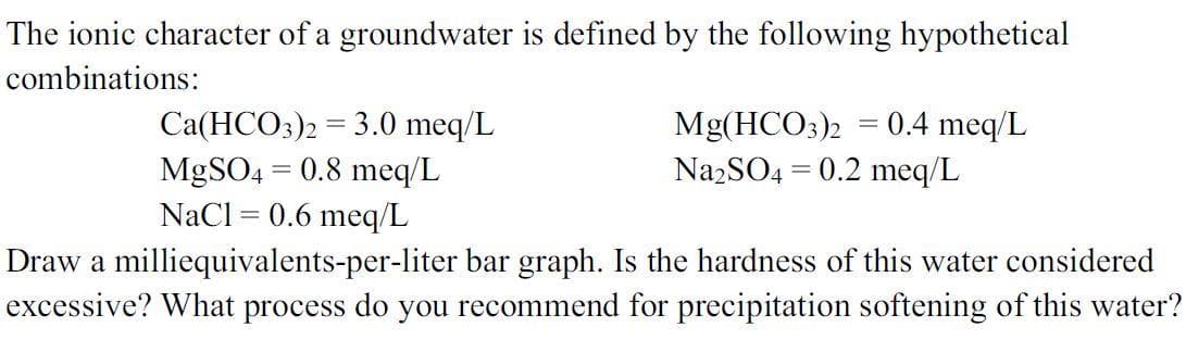 The ionic character of a groundwater is defined by the following hypothetical
combinations:
Ca(HCO3)2 = 3.0 meq/L
MgSO4 = 0.8 meq/L
NaCl = 0.6 meq/L
0.4 meq/L
Mg(HCO3)2
Na2SO4 = 0.2 meq/L
Draw a milliequivalents-per-liter bar graph. Is the hardness of this water considered
excessive? What process do you recommend for precipitation softening of this water?
