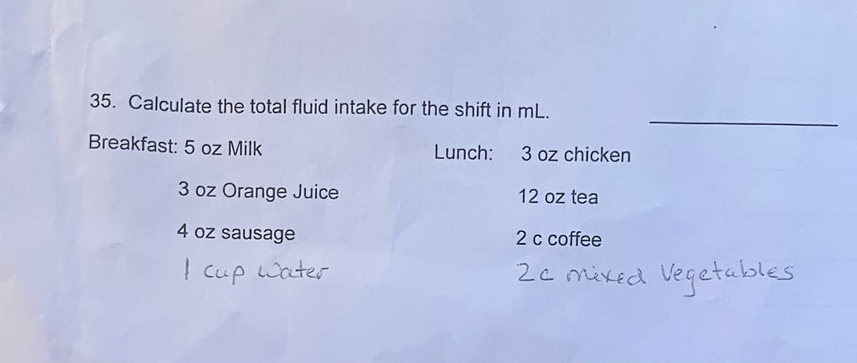 35. Calculate the total fluid intake for the shift in mL.
Lunch:
Breakfast: 5 oz Milk
3 oz Orange Juice
4 oz sausage
1 cup water
3 oz chicken
12 oz tea
2 c coffee
2c mixed Vegetables