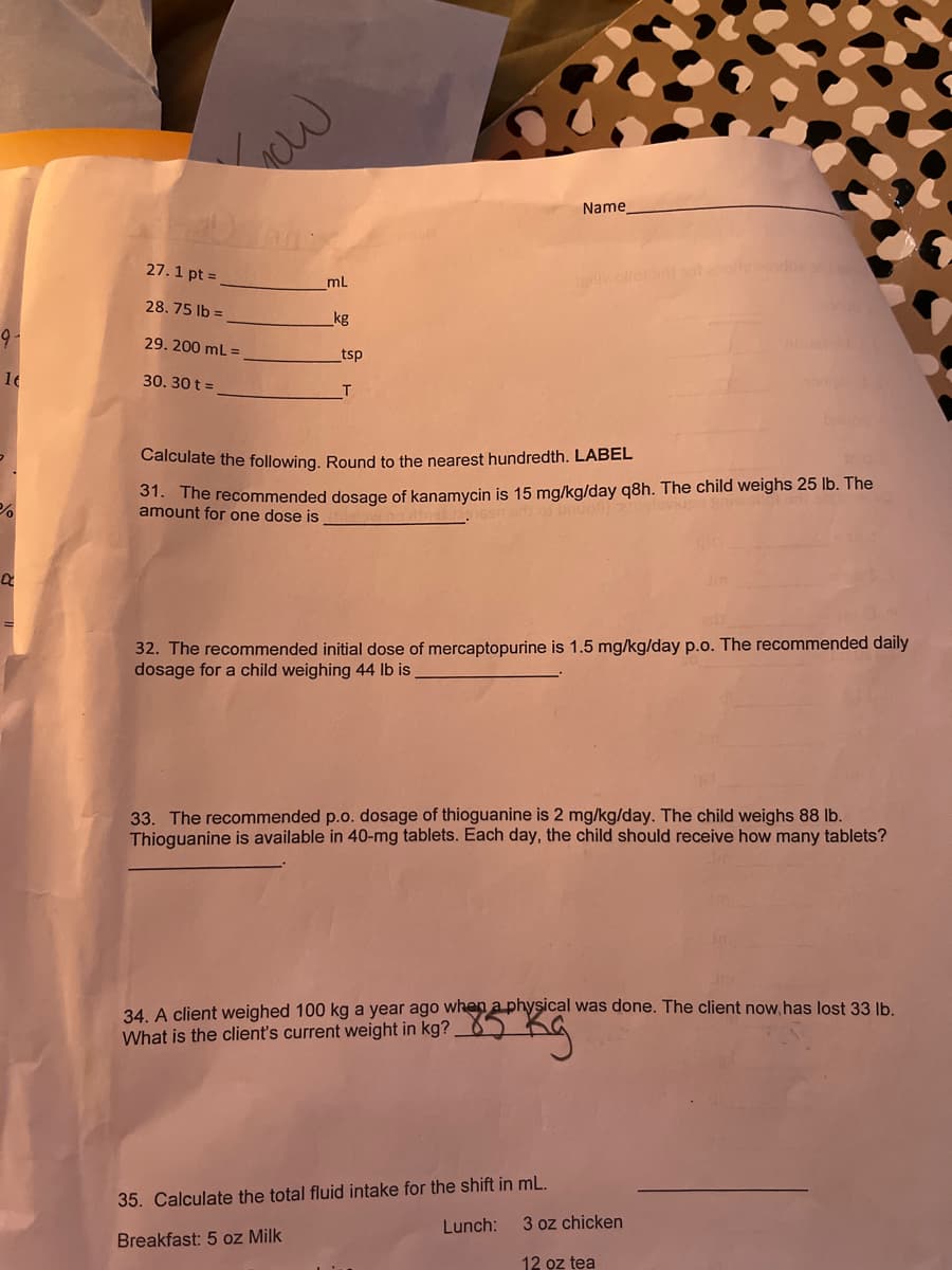 9-
16
%
a
Low
27.1 pt =
28.75 lb =
29. 200 mL =
30. 30 t =
mL
kg
_tsp
Name
Calculate the following. Round to the nearest hundredth. LABEL
31. The recommended dosage of kanamycin is 15 mg/kg/day q8h. The child weighs 25 lb. The
amount for one dose is
babb
32. The recommended initial dose of mercaptopurine is 1.5 mg/kg/day p.o. The recommended daily
dosage for a child weighing 44 lb is
33. The recommended p.o. dosage of thioguanine is 2 mg/kg/day. The child weighs 88 lb.
Thioguanine is available in 40-mg tablets. Each day, the child should receive how many tablets?
35. Calculate the total fluid intake for the shift in mL.
Breakfast: 5 oz Milk
Lunch:
INT
34. A client weighed 100 kg a year ago when a physical was done. The client now has lost 33 lb.
What is the client's current weight in kg?
5 kg
3 oz chicken
12 oz tea