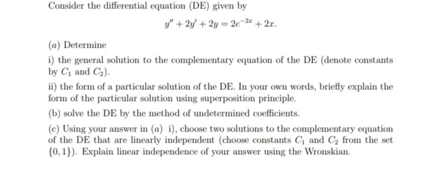 Consider the differential equation (DE) given by
y" + 2y + 2y = 2e-2 + 2x.
%3D
(a) Determine
i) the general solution to the complementary equation of the DE (denote constants
by C1 and C2).
ii) the form of a particular solution of the DE. In your own words, briefly explain the
form of the particular solution using superposition principle.
(b) solve the DE by the method of undetermined coefficients.
(c) Using your answer in (a) i), choose two solutions to the complementary equation
of the DE that are linearly independent (choose constants Cị and C2 from the set
{0, 1}). Explain linear independence of your answer using the Wronskian.
