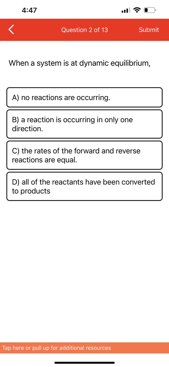 4:47
Question 2 of 13
When a system is at dynamic equilibrium,
A) no reactions are occurring.
B) a reaction is occurring in only one
direction.
Submit
C) the rates of the forward and reverse
reactions are equal.
D) all of the reactants have been converted
to products
Tap here or pull up for additional resources
