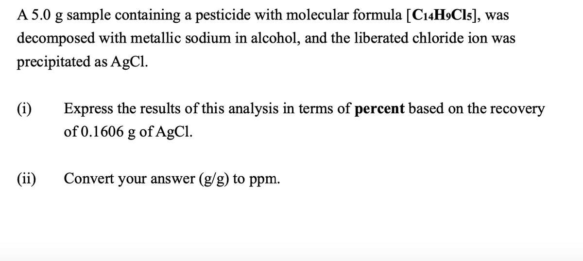 A 5.0 g sample containing a pesticide with molecular formula [C14H9Cl5], was
decomposed with metallic sodium in alcohol, and the liberated chloride ion was
precipitated as AgCl.
(i)
Express the results of this analysis in terms of percent based on the recovery
of 0.1606 g of AgCl.
(ii) Convert your answer (g/g) to ppm.
