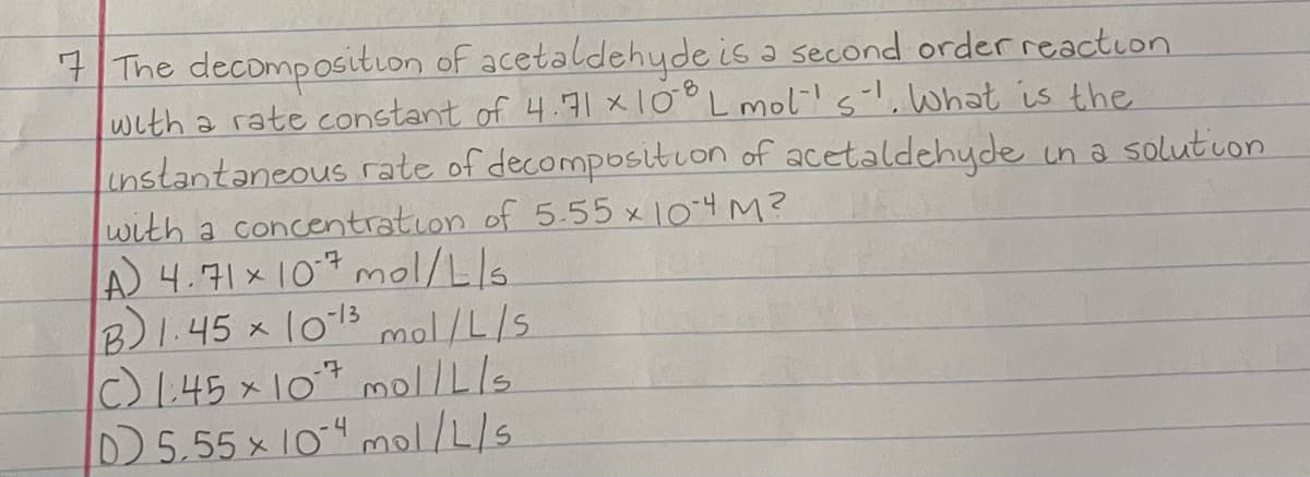 7 The decomposition of acetaldehyde is a second order reaction
with a rate constant of 4.71×10°L mol!s, What is the
instantaneous rate of decomposition of acetaldehyde in a solutuon
with a concentration of 5.55 x 104 M?
A 4.71×107 mol/L/s.
B)1.45 x l013 mol/L/S
c) I.45 x10* mol/Lls
D5.55 x 10" mol/L/s
