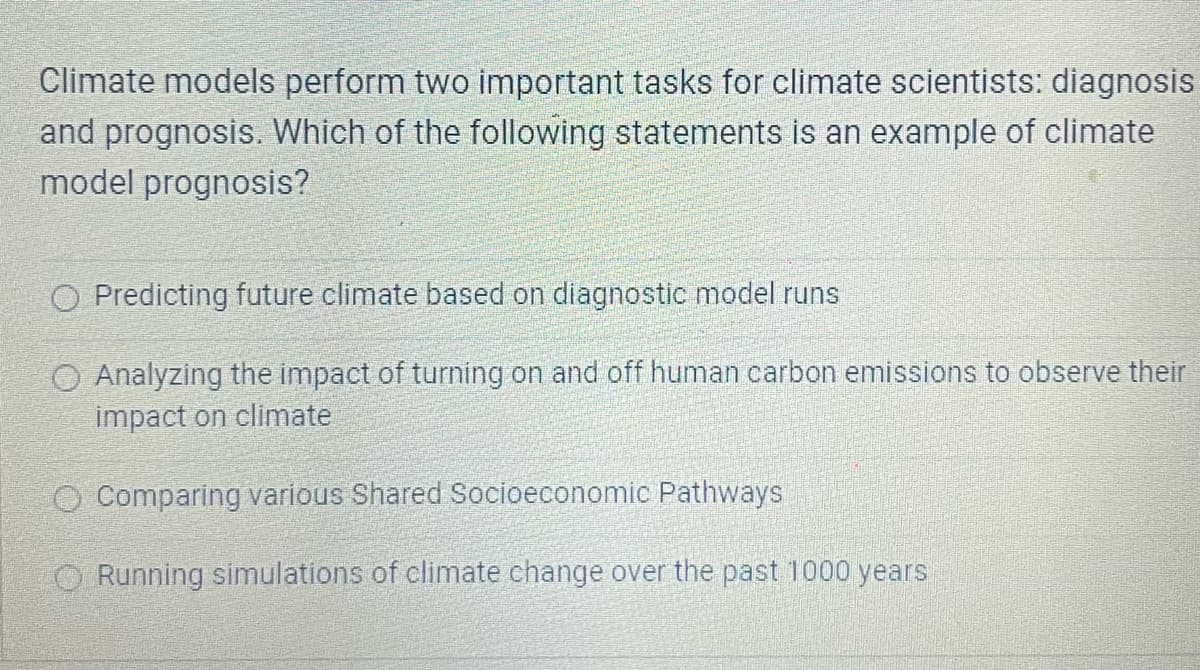 Climate models perform two important tasks for climate scientists: diagnosis
and prognosis. Which of the following statements is an example of climate
model prognosis?
O Predicting future climate based on diagnostic model runs
O Analyzing the impact of turning on and off human carbon emissions to observe their
impact on climate
O Comparing various Shared Socioeconomic Pathways
Running simulations of climate change over the past 1000 years