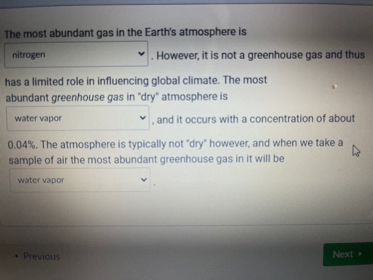 The most abundant gas in the Earth's atmosphere is
nitrogen
has a limited role in influencing global climate. The most
abundant greenhouse gas in "dry" atmosphere is
water vapor
. However, it is not a greenhouse gas and thus
• Previous
, and it occurs with a concentration of about
4
0.04%. The atmosphere is typically not "dry" however, and when we take a
sample of air the most abundant greenhouse gas in it will be
water vapor
Next ▸