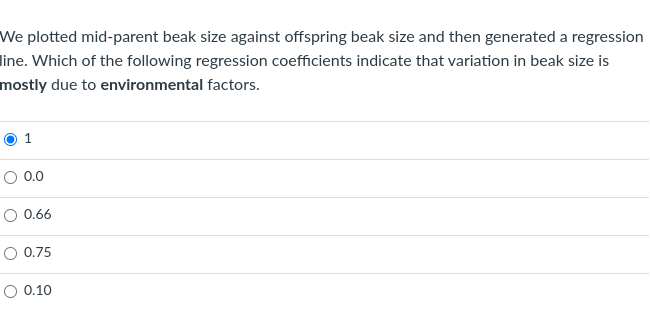 We plotted mid-parent beak size against offspring beak size and then generated a regression
line. Which of the following regression coefficients indicate that variation in beak size is
mostly due to environmental factors.
O 0.0
O 0.66
O 0.75
O 0.10